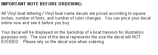Text Box: IMPORTANT NOTE BEFORE ORDERING:All Vinyl boat lettering / Vinyl boat name decals are priced according to square inches, number of fonts, and number of color changes.  You can price your decal online now and see it before you buy.   Your decal will be displayed on the backdrop of a boat transom for illustration purposes only.  The size of the decal represents the size the decal will NOT EXCEED.   Please rely on the decal size when ordering.   CLICK DESIGN  to design your boat name decal now!
